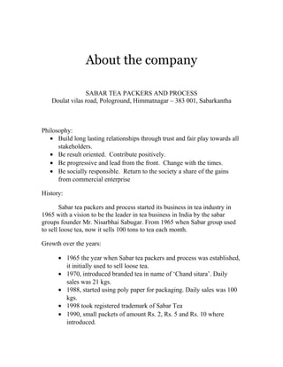 About the company 
SABAR TEA PACKERS AND PROCESS 
Doulat vilas road, Pologround, Himmatnagar – 383 001, Sabarkantha 
Philosophy: 
· Build long lasting relationships through trust and fair play towards all 
stakeholders. 
· Be result oriented. Contribute positively. 
· Be progressive and lead from the front. Change with the times. 
· Be socially responsible. Return to the society a share of the gains 
from commercial enterprise 
History: 
Sabar tea packers and process started its business in tea industry in 
1965 with a vision to be the leader in tea business in India by the sabar 
groups founder Mr. Nisarbhai Sabugar. From 1965 when Sabar group used 
to sell loose tea, now it sells 100 tons to tea each month. 
Growth over the years: 
· 1965 the year when Sabar tea packers and process was established, 
it initially used to sell loose tea. 
· 1970, introduced branded tea in name of ‘Chand sitara’. Daily 
sales was 21 kgs. 
· 1988, started using poly paper for packaging. Daily sales was 100 
kgs. 
· 1998 took registered trademark of Sabar Tea 
· 1990, small packets of amount Rs. 2, Rs. 5 and Rs. 10 where 
introduced. 
 