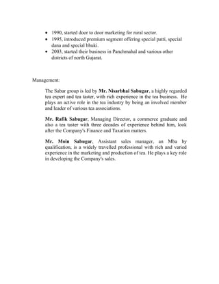 · 1990, started door to door marketing for rural sector. 
· 1995, introduced premium segment offering special patti, special 
dana and special bhuki. 
· 2003, started their business in Panchmahal and various other 
districts of north Gujarat. 
Management: 
The Sabar group is led by Mr. Nisarbhai Sabugar, a highly regarded 
tea expert and tea taster, with rich experience in the tea business. He 
plays an active role in the tea industry by being an involved member 
and leader of various tea associations. 
Mr. Rafik Sabugar, Managing Director, a commerce graduate and 
also a tea taster with three decades of experience behind him, look 
after the Company's Finance and Taxation matters. 
Mr. Moin Sabugar, Assistant sales manager, an Mba by 
qualification, is a widely travelled professional with rich and varied 
experience in the marketing and production of tea. He plays a key role 
in developing the Company's sales. 
 