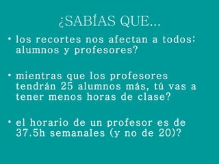 ¿SABÍAS QUE... los recortes nos afectan a todos: alumnos y profesores? mientras que los profesores tendrán 25 alumnos más, tú vas a tener menos horas de clase? el horario de un profesor es de 37.5h semanales (y no de 20)?
