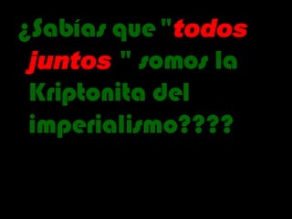 ¿Sabías que   " todos   juntos  " somos la Kriptonita del imperialismo???? 