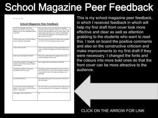 This is my school magazine peer feedback, in which I received feedback in which will help my first draft front cover look more effective and clear as well as attention grabbing to the students who want to read this. I took on board the positive comments and also on the constructive criticism and make improvements to my first draft if they were necessary. I changed the fonts and the colours into more bold ones do that the front cover can be more attractive to the audience. CLICK ON THE ARROW FOR LINK 