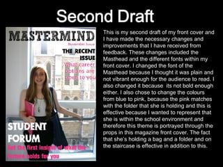 This is my second draft of my front cover and I have made the necessary changes and improvements that I have received from feedback. These changes included the Masthead and the different fonts within my front cover. I changed the font of the Masthead because I thought it was plain and not vibrant enough for the audience to read. I also changed it because  its not bold enough either. I also chose to change the colours from blue to pink, because the pink matches with the folder that she is holding and this is effective because I wanted to represent that she is within the school environment and therefore this theme is portrayed through the props in this magazine front cover. The fact that she’s holding a bag and a folder and on the staircase is effective in addition to this. 