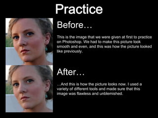 Before… This is the image that we were given at first to practice on Photoshop. We had to make this picture look smooth and even, and this was how the picture looked like previously. After… … And this is how the picture looks now. I used a variety of different tools and made sure that this image was flawless and unblemished. 