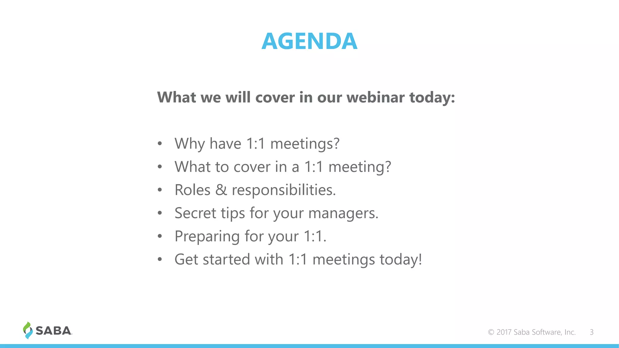 AGENDA
What we will cover in our webinar today:
• Why have 1:1 meetings?
• What to cover in a 1:1 meeting?
• Roles & responsibilities.
• Secret tips for your managers.
• Preparing for your 1:1.
• Get started with 1:1 meetings today!
© 2017 Saba Software, Inc. 3
 