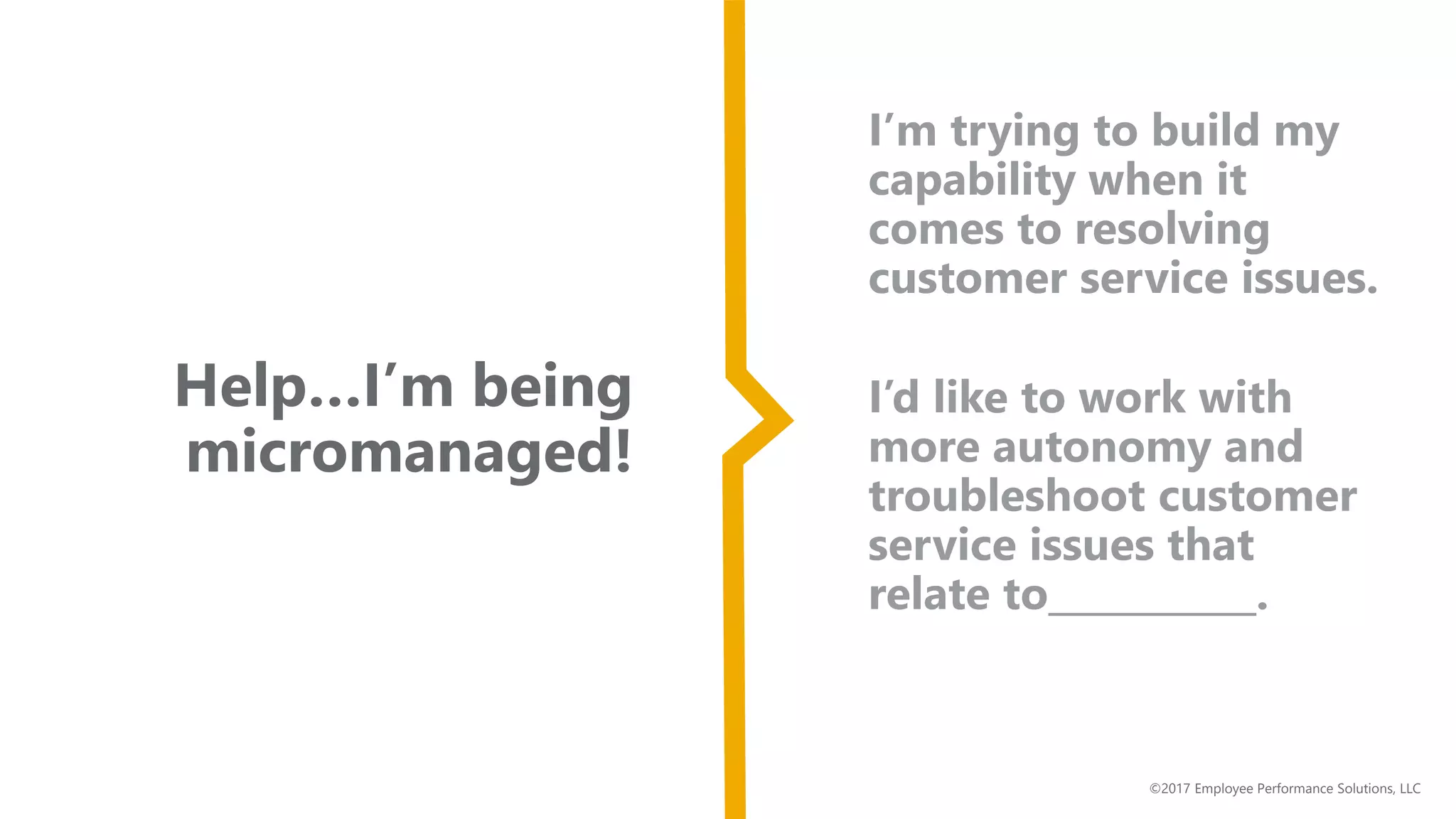 Help…I’m being
micromanaged!
©2017 Employee Performance Solutions, LLC
I’m trying to build my
capability when it
comes to resolving
customer service issues.
I’d like to work with
more autonomy and
troubleshoot customer
service issues that
relate to___________.
 