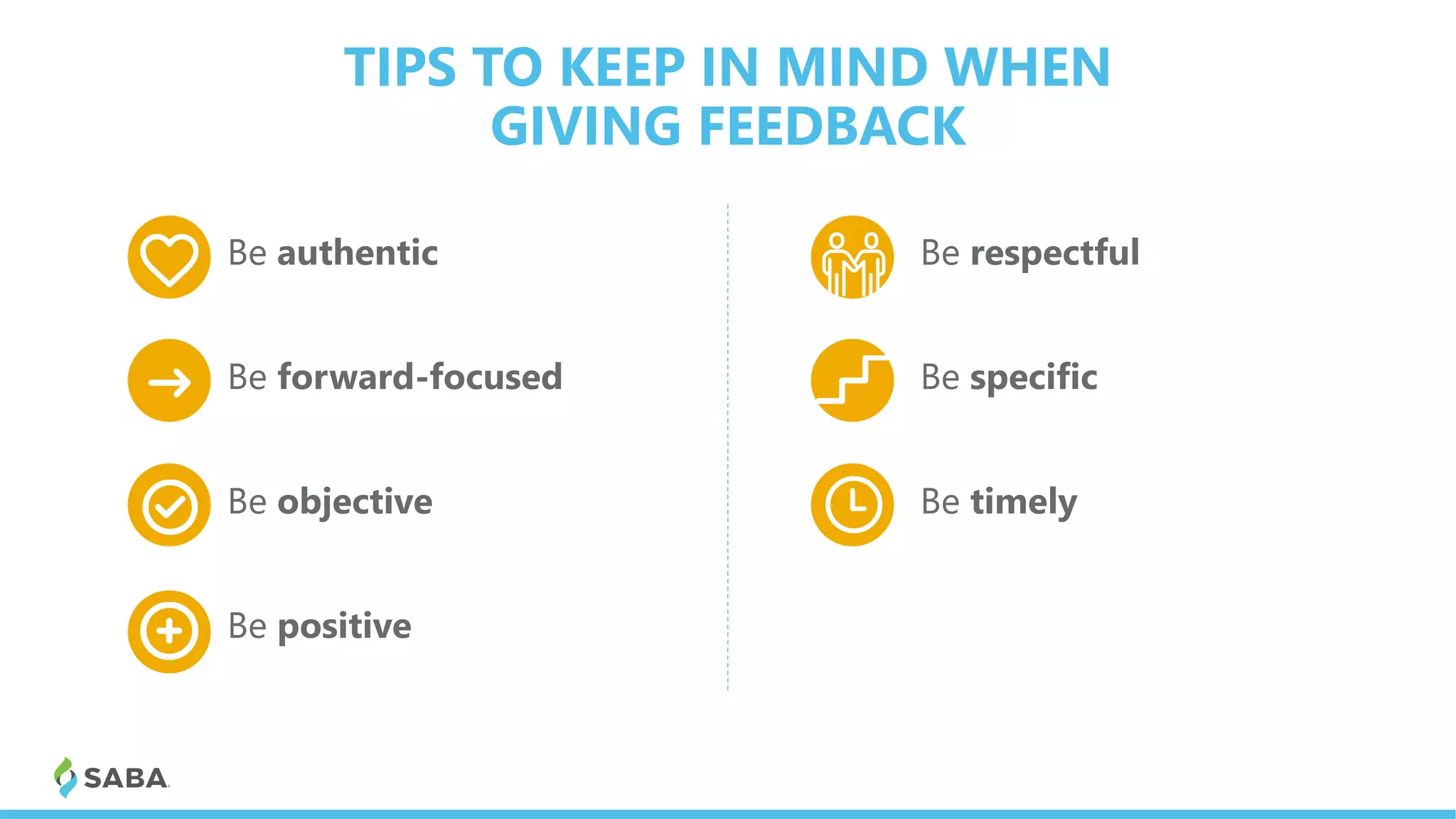 TIPS TO KEEP IN MIND WHEN
GIVING FEEDBACK
1 Be authentic
2 Be forward-focused
3 Be objective
4 Be positive
1 Be respectful
2 Be specific
3 Be timely
 