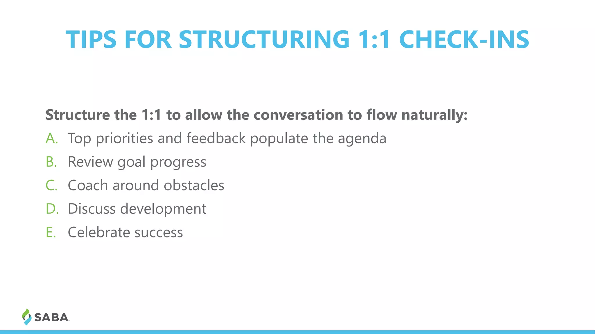TIPS FOR STRUCTURING 1:1 CHECK-INS
Structure the 1:1 to allow the conversation to flow naturally:
A. Top priorities and feedback populate the agenda
B. Review goal progress
C. Coach around obstacles
D. Discuss development
E. Celebrate success
 