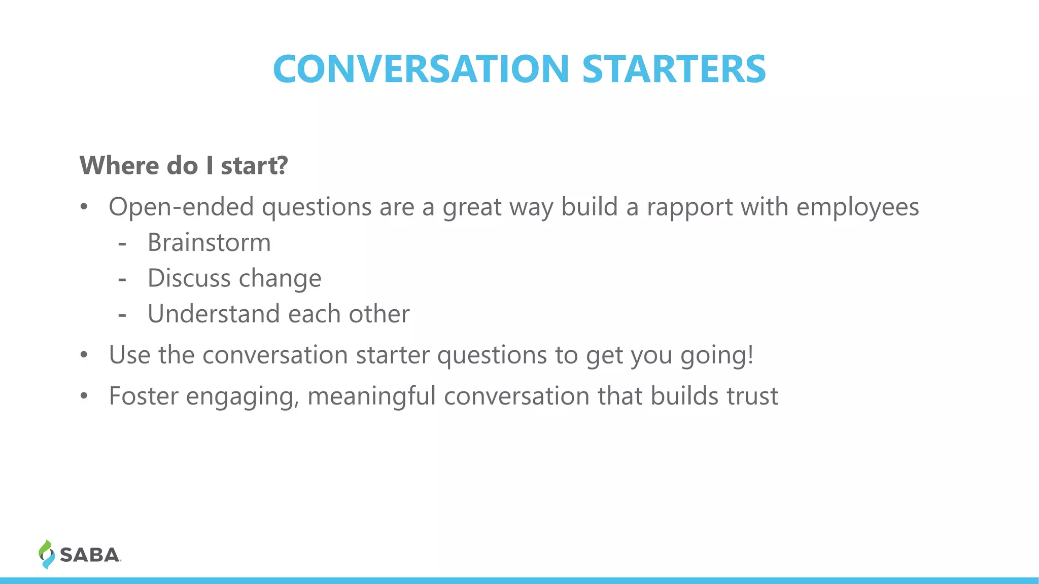 CONVERSATION STARTERS
Where do I start?
• Open-ended questions are a great way build a rapport with employees
- Brainstorm
- Discuss change
- Understand each other
• Use the conversation starter questions to get you going!
• Foster engaging, meaningful conversation that builds trust
 