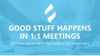 GOOD STUFF HAPPENS
IN 1:1 MEETINGS
WHY YOU NEED THEM AND HOW TO DO THEM WELL
 