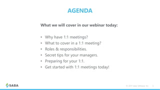 AGENDA
What we will cover in our webinar today:
• Why have 1:1 meetings?
• What to cover in a 1:1 meeting?
• Roles & responsibilities.
• Secret tips for your managers.
• Preparing for your 1:1.
• Get started with 1:1 meetings today!
© 2017 Saba Software, Inc. 3
 