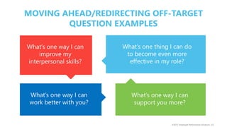 ©2017 Employee Performance Solutions, LLC
What’s one way I can
improve my
interpersonal skills?
What’s one thing I can do
to become even more
effective in my role?
What’s one way I can
work better with you?
What’s one way I can
support you more?
MOVING AHEAD/REDIRECTING OFF-TARGET
QUESTION EXAMPLES
 