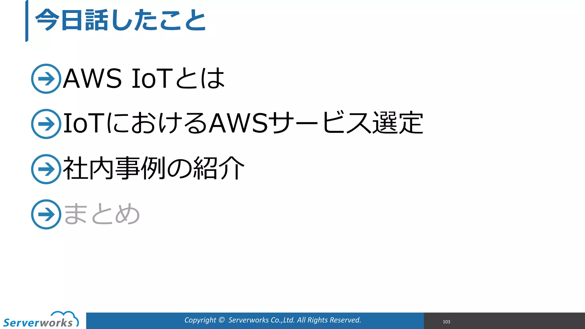 Copyright	
  ©	
  	
  Serverworks	
  Co.,Ltd.	
  All	
  Rights	
  Reserved.	
  
AWS  IoTとは  
IoTにおけるAWSサービス選定  
社内事例例の紹介  
まとめ
103
今⽇日話したこと
 
