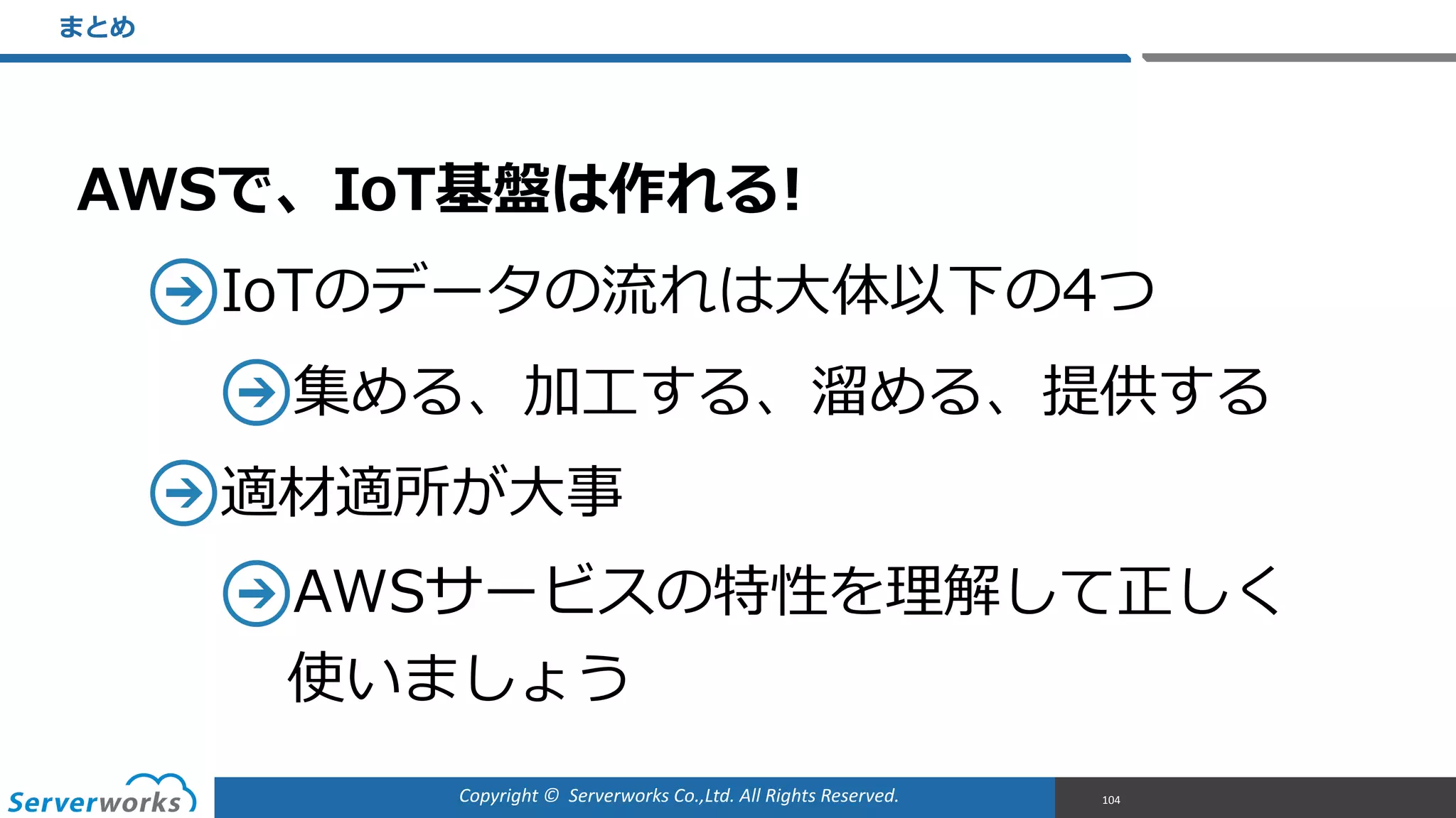 Copyright	
  ©	
  	
  Serverworks	
  Co.,Ltd.	
  All	
  Rights	
  Reserved.	
  
AWSで、IoT基盤は作れる!  
IoTのデータの流流れは⼤大体以下の4つ  
集める、加⼯工する、溜溜める、提供する  
適材適所が⼤大事  
AWSサービスの特性を理理解して正しく 
使いましょう
まとめ
104
 