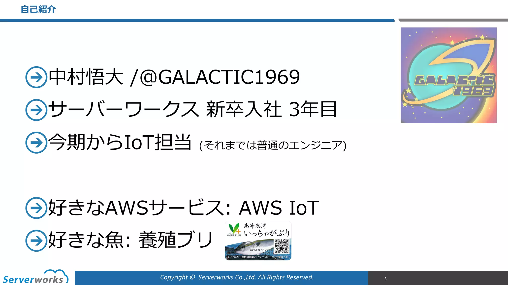 Copyright	
  ©	
  	
  Serverworks	
  Co.,Ltd.	
  All	
  Rights	
  Reserved.	
  
中村悟⼤大  /@GALACTIC1969  
サーバーワークス  新卒⼊入社  3年年⽬目  
今期からIoT担当  (それまでは普通のエンジニア)  
好きなAWSサービス:  AWS  IoT  
好きな⿂魚:  養殖ブリ
⾃自⼰己紹介
3
 