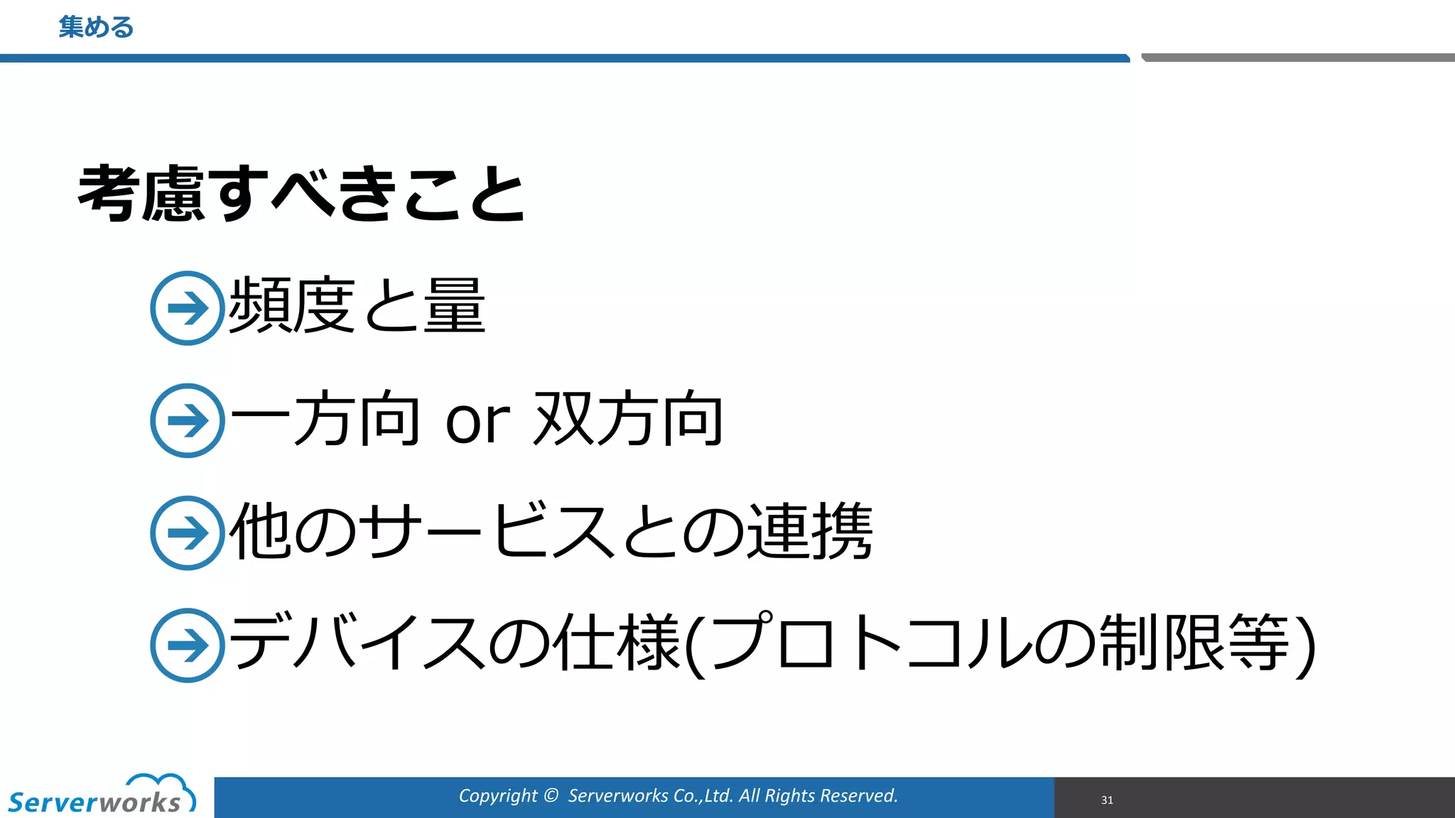 Copyright	
  ©	
  	
  Serverworks	
  Co.,Ltd.	
  All	
  Rights	
  Reserved.	
  
考慮すべきこと  
頻度度と量量  
⼀一⽅方向  or  双⽅方向  
他のサービスとの連携  
デバイスの仕様(プロトコルの制限等)
集める
31
 