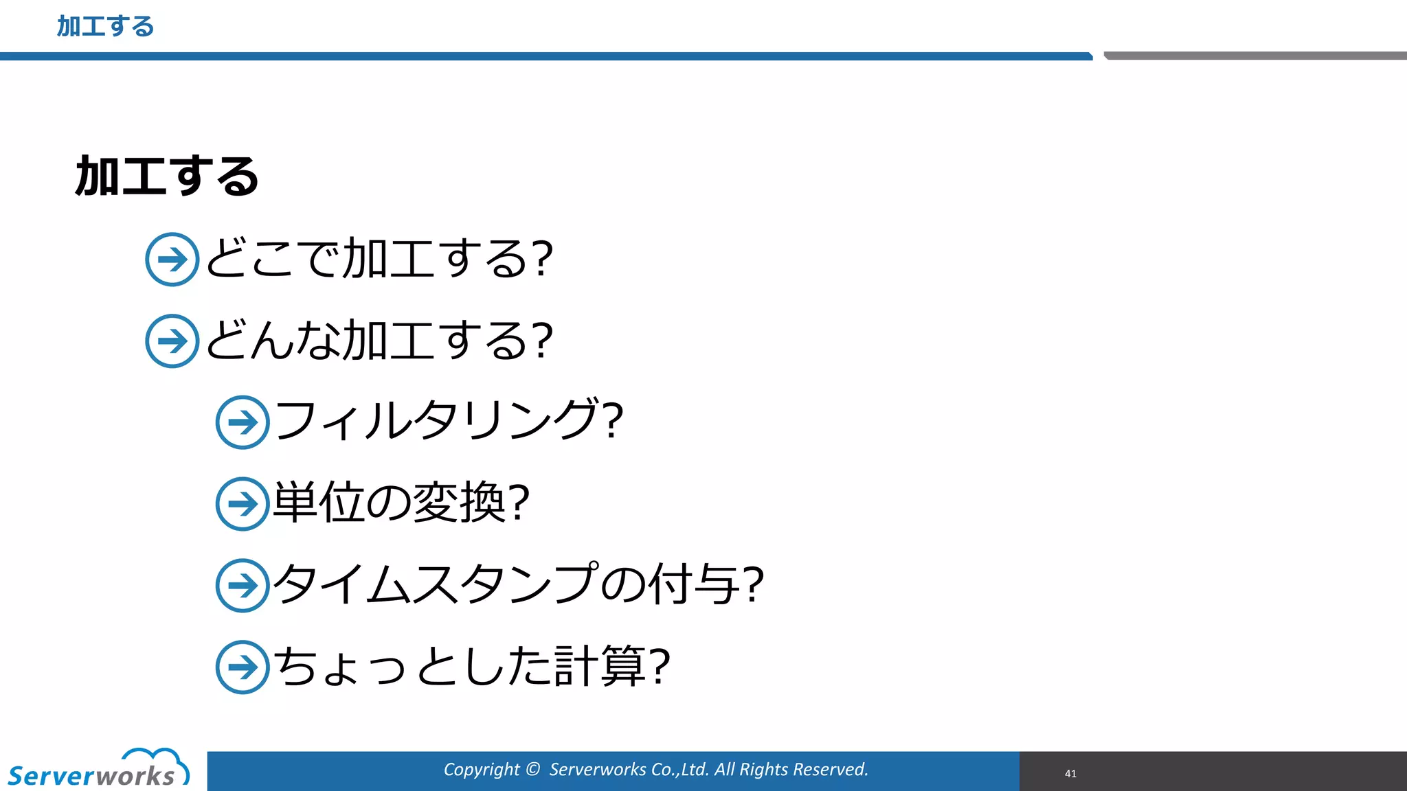 Copyright	
  ©	
  	
  Serverworks	
  Co.,Ltd.	
  All	
  Rights	
  Reserved.	
  
加⼯工する  
どこで加⼯工する?  
どんな加⼯工する?  
フィルタリング?  
単位の変換?  
タイムスタンプの付与?  
ちょっとした計算?
加⼯工する
41
 