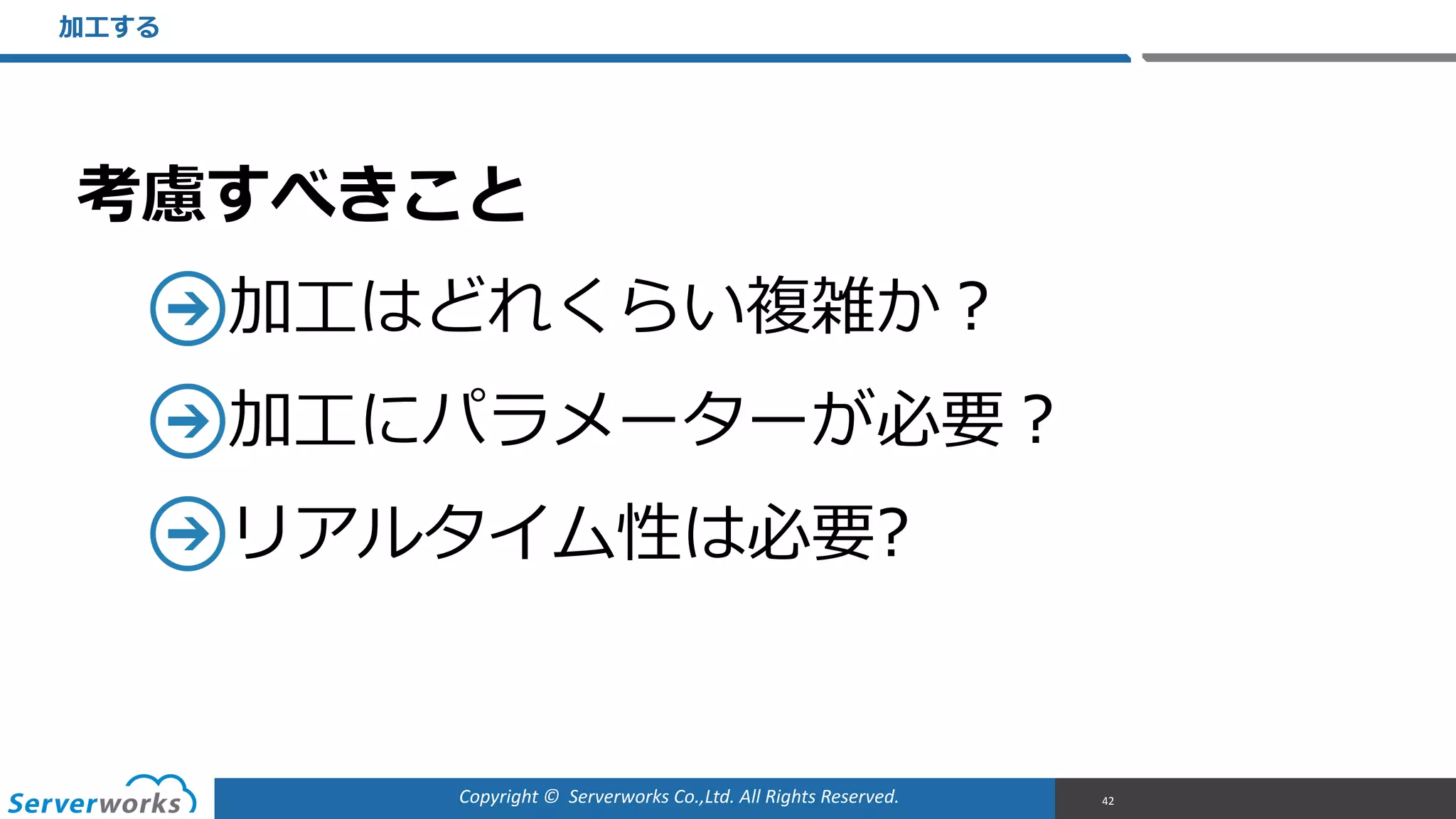 Copyright	
  ©	
  	
  Serverworks	
  Co.,Ltd.	
  All	
  Rights	
  Reserved.	
  
考慮すべきこと  
加⼯工はどれくらい複雑か？  
加⼯工にパラメーターが必要？  
リアルタイム性は必要?
加⼯工する
42
 