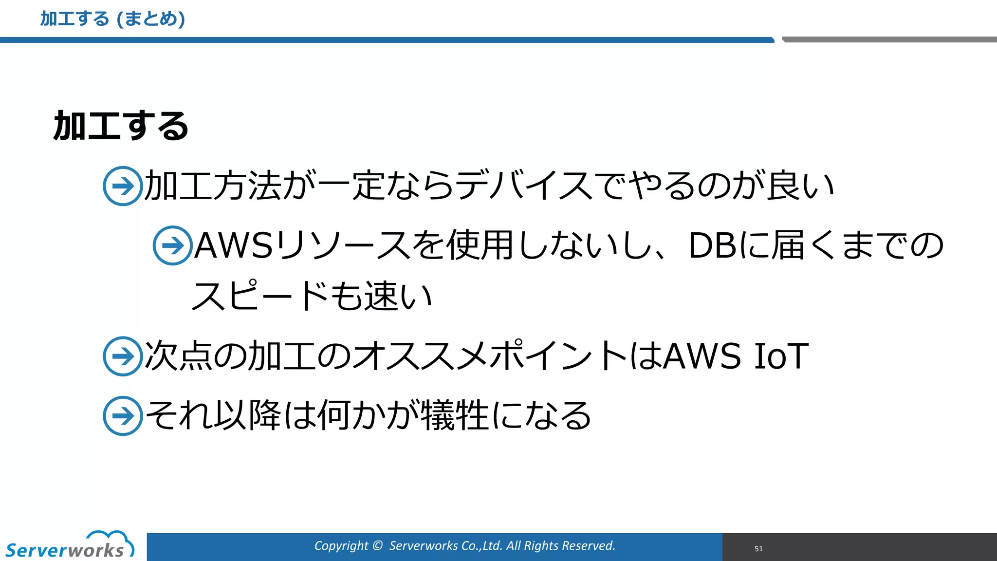 Copyright	
  ©	
  	
  Serverworks	
  Co.,Ltd.	
  All	
  Rights	
  Reserved.	
  
加⼯工する  
加⼯工⽅方法が⼀一定ならデバイスでやるのが良良い  
AWSリソースを使⽤用しないし、DBに届くまでの
スピードも速い  
次点の加⼯工のオススメポイントはAWS  IoT  
それ以降降は何かが犠牲になる  
加⼯工する  (まとめ)
51
 