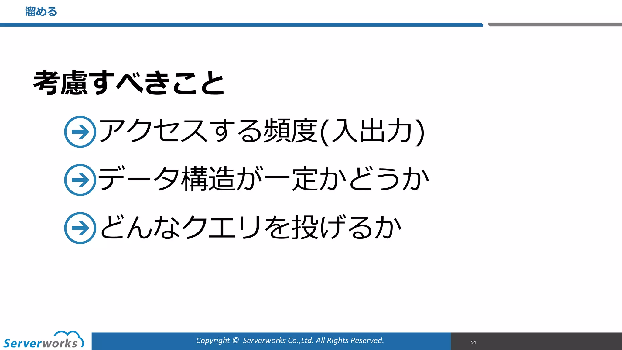 Copyright	
  ©	
  	
  Serverworks	
  Co.,Ltd.	
  All	
  Rights	
  Reserved.	
  
考慮すべきこと  
アクセスする頻度度(⼊入出⼒力力)  
データ構造が⼀一定かどうか  
どんなクエリを投げるか
溜溜める
54
 