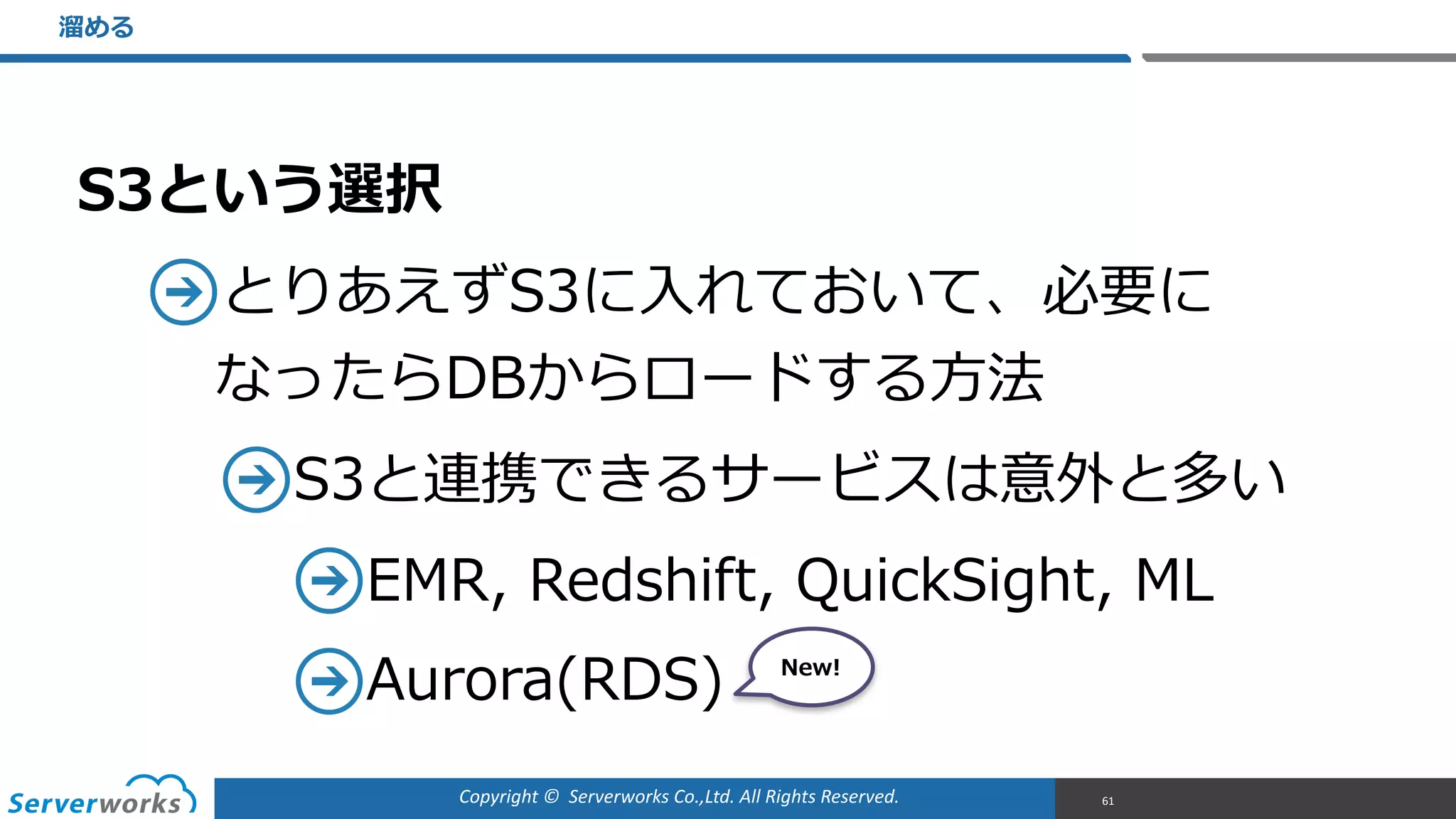 Copyright	
  ©	
  	
  Serverworks	
  Co.,Ltd.	
  All	
  Rights	
  Reserved.	
  
S3という選択  
とりあえずS3に⼊入れておいて、必要に 
なったらDBからロードする⽅方法  
S3と連携できるサービスは意外と多い  
EMR,  Redshift,  QuickSight,  ML  
Aurora(RDS)  
溜溜める
61
New!
 