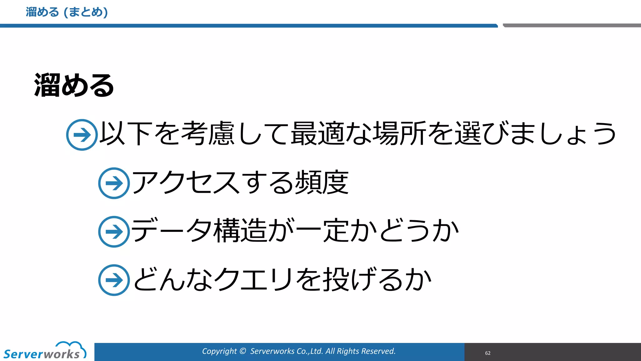 Copyright	
  ©	
  	
  Serverworks	
  Co.,Ltd.	
  All	
  Rights	
  Reserved.	
  
溜溜める  
以下を考慮して最適な場所を選びましょう  
アクセスする頻度度  
データ構造が⼀一定かどうか  
どんなクエリを投げるか
溜溜める  (まとめ)
62
 