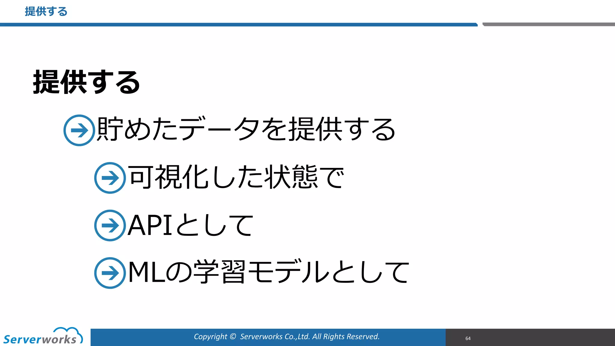 Copyright	
  ©	
  	
  Serverworks	
  Co.,Ltd.	
  All	
  Rights	
  Reserved.	
  
提供する  
貯めたデータを提供する  
可視化した状態で  
APIとして  
MLの学習モデルとして
提供する
64
 