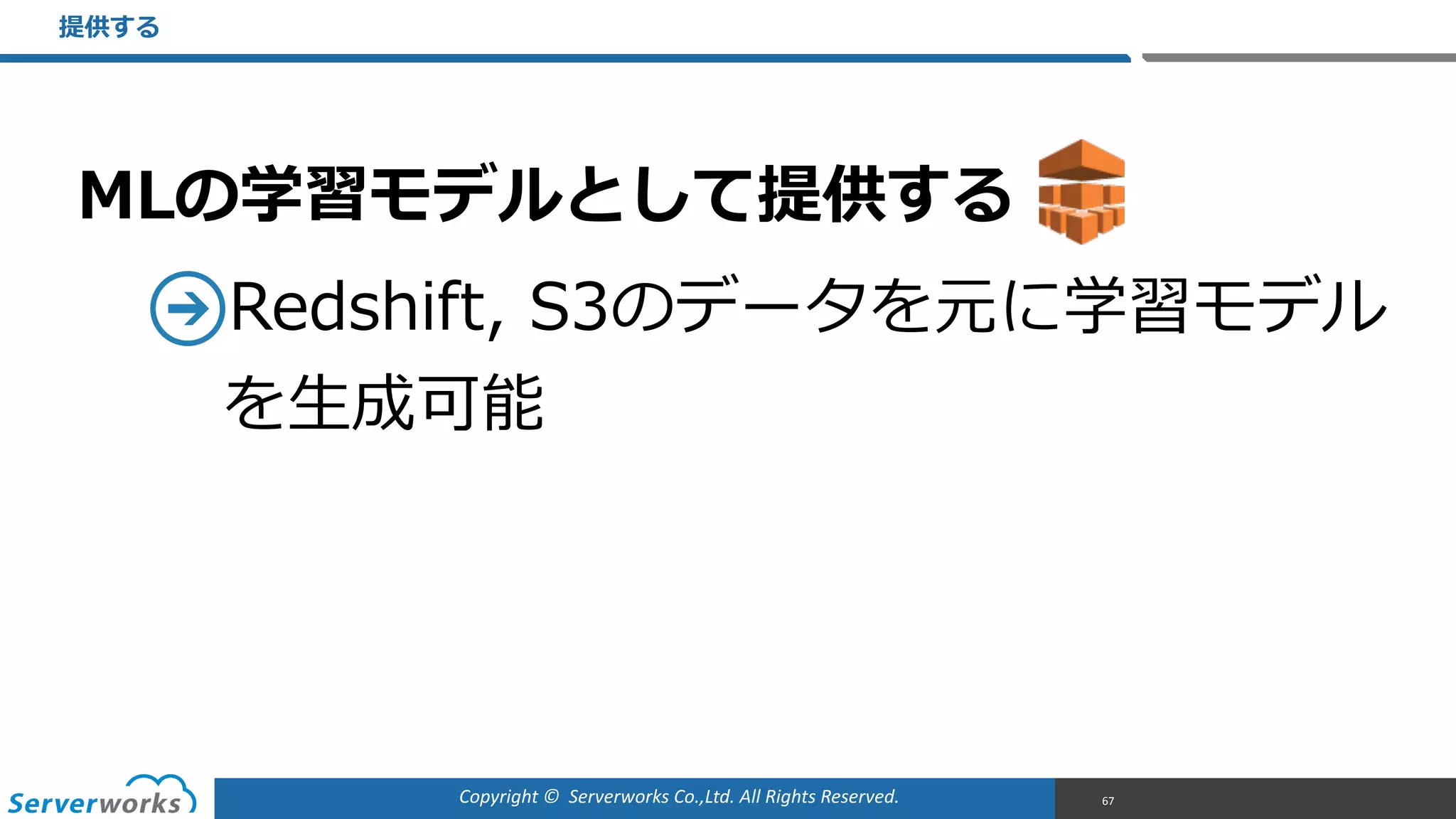 Copyright	
  ©	
  	
  Serverworks	
  Co.,Ltd.	
  All	
  Rights	
  Reserved.	
  
MLの学習モデルとして提供する  
Redshift,  S3のデータを元に学習モデル
を⽣生成可能
提供する
67
 
