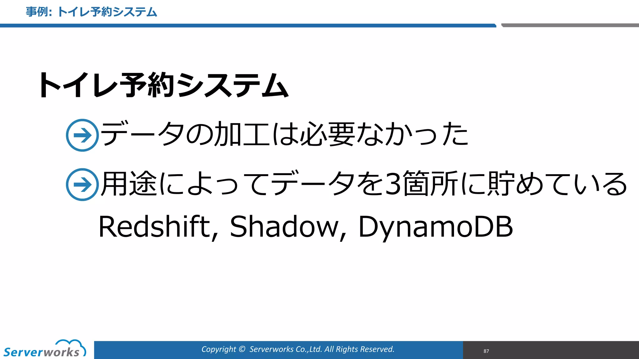 Copyright	
  ©	
  	
  Serverworks	
  Co.,Ltd.	
  All	
  Rights	
  Reserved.	
  
トイレ予約システム  
データの加⼯工は必要なかった  
⽤用途によってデータを3箇所に貯めている 
Redshift,  Shadow,  DynamoDB
事例例:  トイレ予約システム
87
 