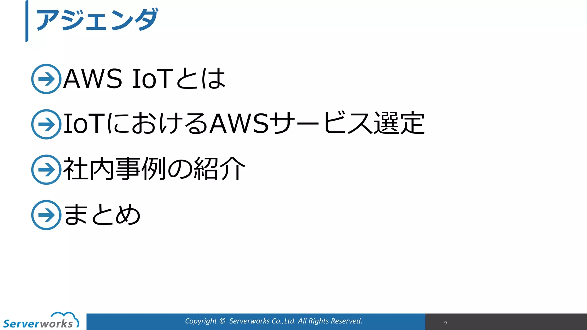 Copyright	
  ©	
  	
  Serverworks	
  Co.,Ltd.	
  All	
  Rights	
  Reserved.	
  
AWS  IoTとは  
IoTにおけるAWSサービス選定  
社内事例例の紹介  
まとめ
9
アジェンダ
 
