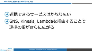 Copyright	
  ©	
  	
  Serverworks	
  Co.,Ltd.	
  All	
  Rights	
  Reserved.	
  
連携できるサービスはかなり広い  
SNS,  Kinesis,  Lambdaを経由することで
連携の幅がさらに広がる
AWS  IoTと連携できるAWSサービス達
18
 