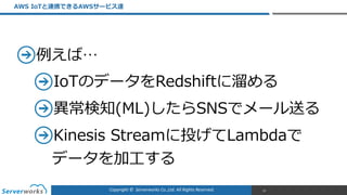 Copyright	
  ©	
  	
  Serverworks	
  Co.,Ltd.	
  All	
  Rights	
  Reserved.	
  
例例えば…  
IoTのデータをRedshiftに溜溜める  
異異常検知(ML)したらSNSでメール送る  
Kinesis  Streamに投げてLambdaで 
データを加⼯工する
AWS  IoTと連携できるAWSサービス達
19
 