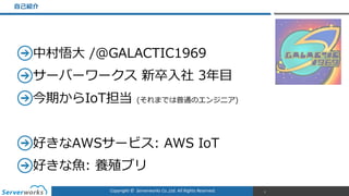 Copyright	
  ©	
  	
  Serverworks	
  Co.,Ltd.	
  All	
  Rights	
  Reserved.	
  
中村悟⼤大  /@GALACTIC1969  
サーバーワークス  新卒⼊入社  3年年⽬目  
今期からIoT担当  (それまでは普通のエンジニア)  
好きなAWSサービス:  AWS  IoT  
好きな⿂魚:  養殖ブリ
⾃自⼰己紹介
2
 