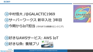 Copyright	
  ©	
  	
  Serverworks	
  Co.,Ltd.	
  All	
  Rights	
  Reserved.	
  
中村悟⼤大  /@GALACTIC1969  
サーバーワークス  新卒⼊入社  3年年⽬目  
今期からIoT担当  (それまでは普通のエンジニア)  
好きなAWSサービス:  AWS  IoT  
好きな⿂魚:  養殖ブリ
⾃自⼰己紹介
3
 