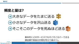 Copyright	
  ©	
  	
  Serverworks	
  Co.,Ltd.	
  All	
  Rights	
  Reserved.	
  
頻度度と量量は?  
⼤大きなデータをたまに送る  
⼩小さなデータを沢⼭山送る  
そこそこのデータを死ぬほど送る
集める
32
基本的にどのサービスでもそこそこカバーできる  
課⾦金金額や実装の⼿手間を考えて選ぶべし
 