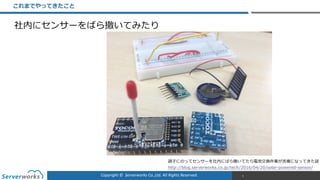 Copyright	
  ©	
  	
  Serverworks	
  Co.,Ltd.	
  All	
  Rights	
  Reserved.	
  
これまでやってきたこと
5
調⼦子にのってセンサーを社内にばら撒いてたら電池交換作業が苦痛になってきた話  
http://blog.serverworks.co.jp/tech/2016/04/20/solar-‐‑‒powered-‐‑‒sensor/
社内にセンサーをばら撒いてみたり
 