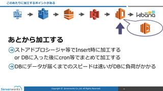 Copyright	
  ©	
  	
  Serverworks	
  Co.,Ltd.	
  All	
  Rights	
  Reserved.	
  
このあたりに加⼯工するポイントがある
50
ストアドプロシージャ等でInsert時に加⼯工する 
or  DBに⼊入った後にcron等でまとめて加⼯工する  
DBにデータが届くまでのスピードは速いがDBに負荷がかかる  
あとから加⼯工する
 