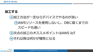 Copyright	
  ©	
  	
  Serverworks	
  Co.,Ltd.	
  All	
  Rights	
  Reserved.	
  
加⼯工する  
加⼯工⽅方法が⼀一定ならデバイスでやるのが良良い  
AWSリソースを使⽤用しないし、DBに届くまでの
スピードも速い  
次点の加⼯工のオススメポイントはAWS  IoT  
それ以降降は何かが犠牲になる  
加⼯工する  (まとめ)
51
 