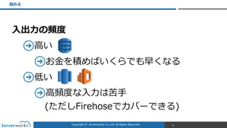 Copyright	
  ©	
  	
  Serverworks	
  Co.,Ltd.	
  All	
  Rights	
  Reserved.	
  
⼊入出⼒力力の頻度度  
⾼高い  
お⾦金金を積めばいくらでも早くなる  
低い  
⾼高頻度度な⼊入⼒力力は苦⼿手 
(ただしFirehoseでカバーできる)
溜溜める
56
 
