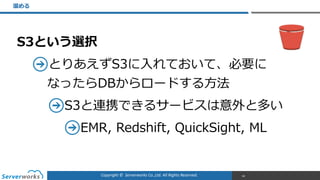 Copyright	
  ©	
  	
  Serverworks	
  Co.,Ltd.	
  All	
  Rights	
  Reserved.	
  
S3という選択  
とりあえずS3に⼊入れておいて、必要に 
なったらDBからロードする⽅方法  
S3と連携できるサービスは意外と多い  
EMR,  Redshift,  QuickSight,  ML  
溜溜める
60
 