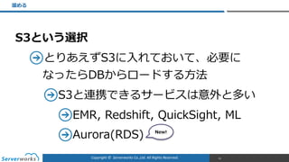 Copyright	
  ©	
  	
  Serverworks	
  Co.,Ltd.	
  All	
  Rights	
  Reserved.	
  
S3という選択  
とりあえずS3に⼊入れておいて、必要に 
なったらDBからロードする⽅方法  
S3と連携できるサービスは意外と多い  
EMR,  Redshift,  QuickSight,  ML  
Aurora(RDS)  
溜溜める
61
New!
 