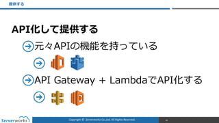 Copyright	
  ©	
  	
  Serverworks	
  Co.,Ltd.	
  All	
  Rights	
  Reserved.	
  
API化して提供する  
元々APIの機能を持っている  
    
API  Gateway  +  LambdaでAPI化する  
  
提供する
66
 