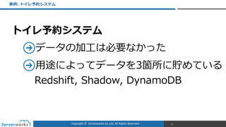 Copyright	
  ©	
  	
  Serverworks	
  Co.,Ltd.	
  All	
  Rights	
  Reserved.	
  
トイレ予約システム  
データの加⼯工は必要なかった  
⽤用途によってデータを3箇所に貯めている 
Redshift,  Shadow,  DynamoDB
事例例:  トイレ予約システム
87
 