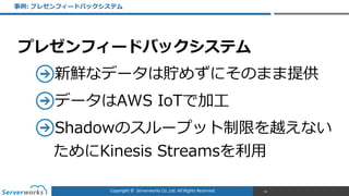 Copyright	
  ©	
  	
  Serverworks	
  Co.,Ltd.	
  All	
  Rights	
  Reserved.	
  
プレゼンフィードバックシステム  
新鮮なデータは貯めずにそのまま提供  
データはAWS  IoTで加⼯工  
Shadowのスループット制限を越えない
ためにKinesis  Streamsを利利⽤用
事例例:  プレゼンフィードバックシステム
99
 