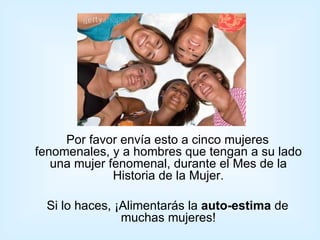 Por favor envía esto a cinco mujeres
fenomenales, y a hombres que tengan a su lado
   una mujer fenomenal, durante el Mes de la
              Historia de la Mujer.

 Si lo haces, ¡Alimentarás la auto-estima de
               muchas mujeres!
 