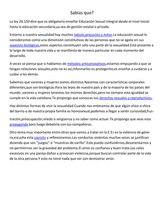 Sabías que?
La ley 26.150 dice que es obligatorio enseñar Educación Sexual Integral desde el nivel inicial
hasta la educación secundaria,ya sea de gestión estatal o privada.

Entorno a nuestra sexualidad hay muchos tabués,prejuicios y mitos.La educación sexual la
consideramos como una dimensión constitutivas de las personas que no se agota en sus
aspectos biológicos,estos aspectos constituyen sólo una parte de la sexualidad.Está presente a
lo largo de toda nuestra vida y se manifiesta de manera particular en cada momento del
desarrollo.

A veces se piensa que si hablamos de métodos anticonceptivos,estamos empujando a que se
tengan relaciones sexuales,esto no es así,informarlos es protegerlos,es enseñar a cuidarse y a
cuidar a los demás.

Sabemos que varones y mujeres somos distintos.Nacemos con características corporales
diferentes,que son biológicas.Para las leyes de nuestro país y de la mayoría de los países del
mundo ,varones y mujeres tenemos los mismos derechos,pero no siempre esta igualdad se
cumple en la vida cotidiana.Te propongo que conozcas tus derechas sexuales y reproductivos.

Hay distintas formas de vivir la sexualidad.Cuando nos enteramos de que algún chico o chica
del barrio o de nuestra propia familia es homosexual,podemos a llegar a sentir curiosidad,frus-

tración,preocupación,miedo o vergüenza y no saber como actuar.Te propongo que veas esta
propaganda para luego debatirla con tus compañeros.

Otro tema muy importante entre otros que vamos a tratar en la E.S.I es la violencia de géne-
ro,escucha esta canción y reflexionemos.Las conductas violentas muchas veces se justifican
diciendo que son “juegos” o “muestras de cariño”.Esto puedo confundirnos,desorientarnos y
no permitirnos ver la gravedad del problema.El amor es confianza y buen trato.Los celos
excesivos en una pareja dañan y provocan violencia,porque buscan controlar parte de la vida
de la otra persona.Y esto no tiene nada que ver con demostrar amor.
 