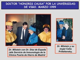 DOCTOR “HONORIS CAUSA” POR LA UNVERSIDAD
          DE VIGO. MARZO 1999




                                       Dr. Milstein y su
 Dr. Milstein con Dr. Díaz de Espada     mujer Celia
 Jefe Servicio de Inmunología de la     Prilleltensky.
 Clínica Puerta de Hierro de Madrid
 