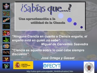 Una aproximación a la
          utilidad de la Ciencia



“Ninguna Ciencia en cuanto a Ciencia engaña, el
engaño está en quien no sabe”.
                  Miguel de Cervantes Saavedra
“Ciencia es aquello sobre lo cual cabe siempre
discusión”.
                   José Ortega y Gasset



         http://solea.quim.ucm.es/public_html/divul/sabias2.htm
         http://solea.quim.ucm.es/public_html/divul/sabias2.htm
 