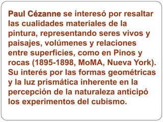 Paul Cézanne se interesó por resaltar
las cualidades materiales de la
pintura, representando seres vivos y
paisajes, volúmenes y relaciones
entre superficies, como en Pinos y
rocas (1895-1898, MoMA, Nueva York).
Su interés por las formas geométricas
y la luz prismática inherente en la
percepción de la naturaleza anticipó
los experimentos del cubismo.
 