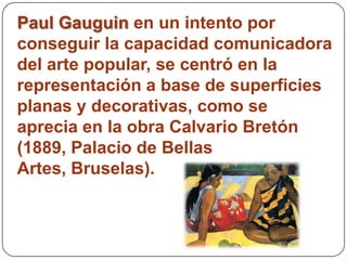 Paul Gauguin en un intento por
conseguir la capacidad comunicadora
del arte popular, se centró en la
representación a base de superficies
planas y decorativas, como se
aprecia en la obra Calvario Bretón
(1889, Palacio de Bellas
Artes, Bruselas).
 