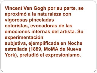 Vincent Van Gogh por su parte, se
aproximó a la naturaleza con
vigorosas pinceladas
coloristas, evocadoras de las
emociones internas del artista. Su
experimentación
subjetiva, ejemplificada en Noche
estrellada (1889, MoMA de Nueva
York), preludió el expresionismo.
 